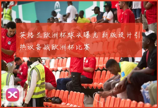 英格兰欧洲杯球衣曝光 新版设计引热议备战欧洲杯比赛