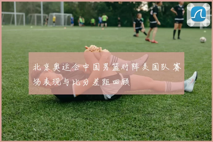 北京奥运会中国男篮对阵美国队 赛场表现与比分差距回顾