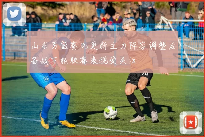山东男篮赛况更新主力阵容调整后备战下轮联赛表现受关注