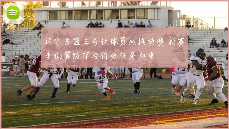 辽宁男篮三号位球员轮换调整 新赛季侧翼防守与得分任务加重