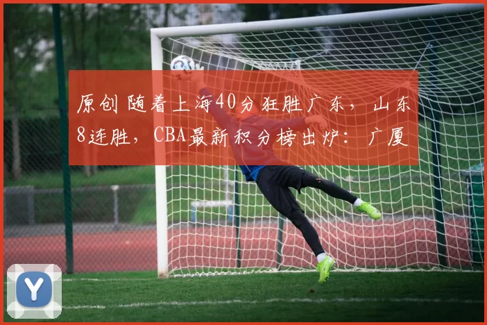 原创 随着上海40分狂胜广东，山东8连胜，CBA最新积分榜出炉：广厦领跑