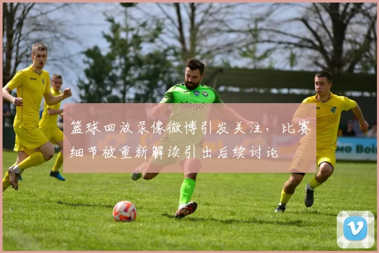 篮球回放录像微博引发关注，比赛细节被重新解读引出后续讨论