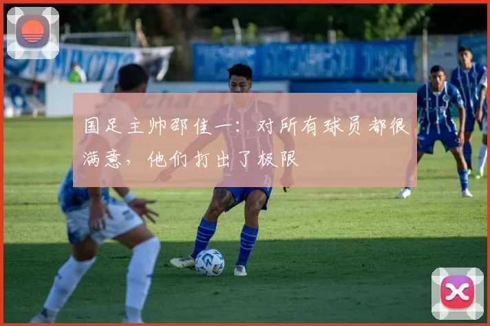 国足主帅邵佳一：对所有球员都很满意，他们打出了极限