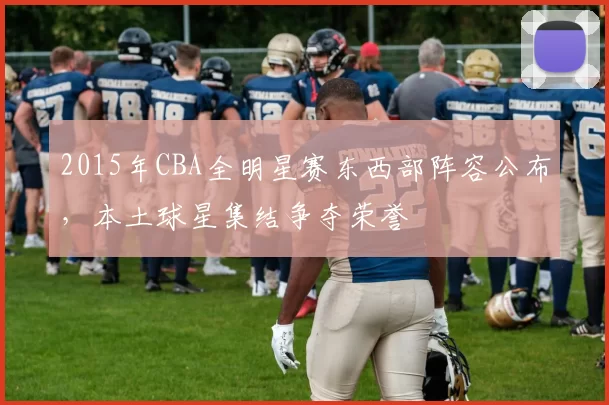 2015年CBA全明星赛东西部阵容公布,本土球星集结争夺荣誉