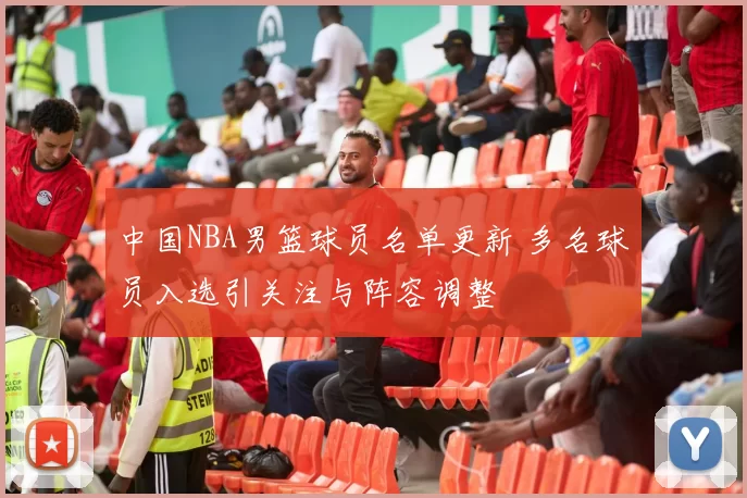 中国NBA男篮球员名单更新 多名球员入选引关注与阵容调整