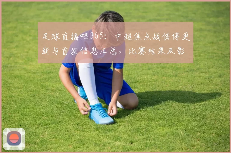足球直播吧365：中超焦点战伤停更新与首发信息汇总，比赛结果及影响赛程看点