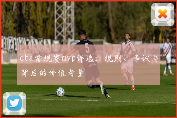 cba常规赛mvp评选：规则、争议与背后的价值考量