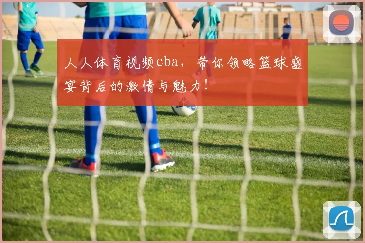 人人体育视频cba，带你领略篮球盛宴背后的激情与魅力！
