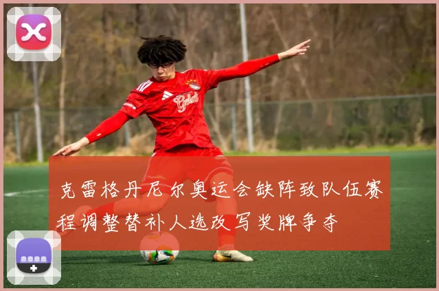 克雷格丹尼尔奥运会缺阵致队伍赛程调整替补人选改写奖牌争夺