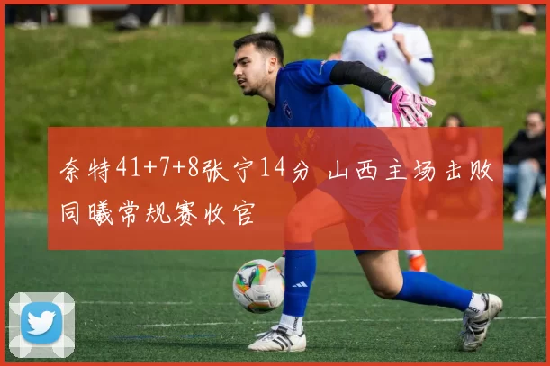 奈特41+7+8张宁14分 山西主场击败同曦常规赛收官