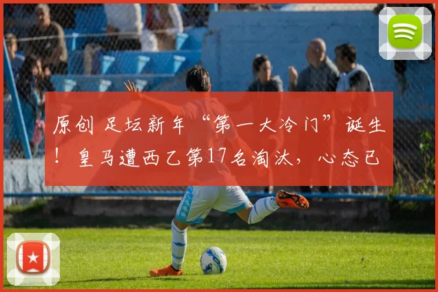 原创 足坛新年“第一大冷门”诞生!皇马遭西乙第17名淘汰,心态已崩盘