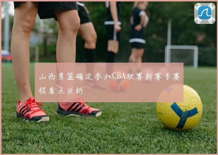 山西男篮确定参加CBA联赛新赛季赛程看点分析