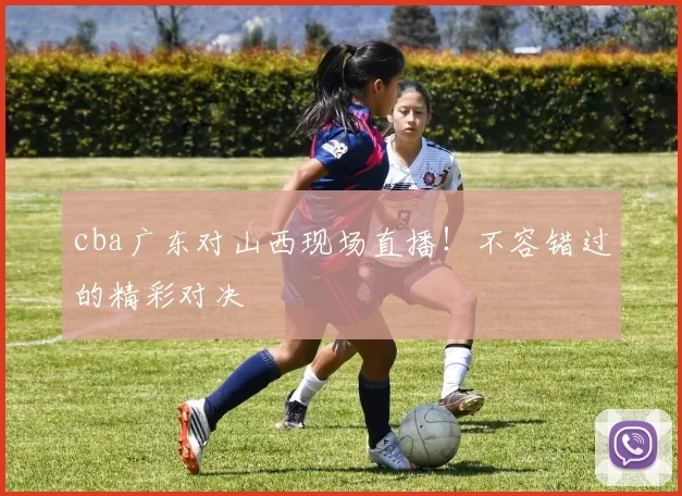 cba广东对山西现场直播！不容错过的精彩对决