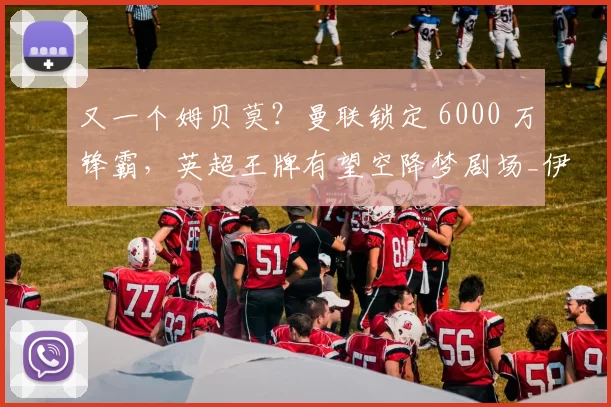 又一个姆贝莫？曼联锁定 6000 万锋霸，英超王牌有望空降梦剧场_伊戈尔·蒂亚戈_布伦特福德_塞斯科