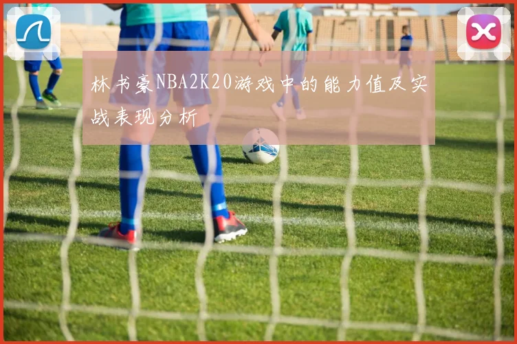 林书豪NBA2K20游戏中的能力值及实战表现分析