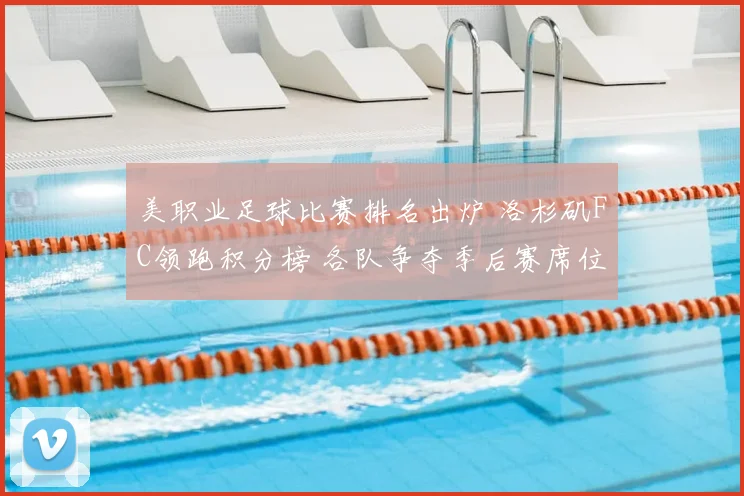 美职业足球比赛排名出炉 洛杉矶FC领跑积分榜 各队争夺季后赛席位进入关键阶段