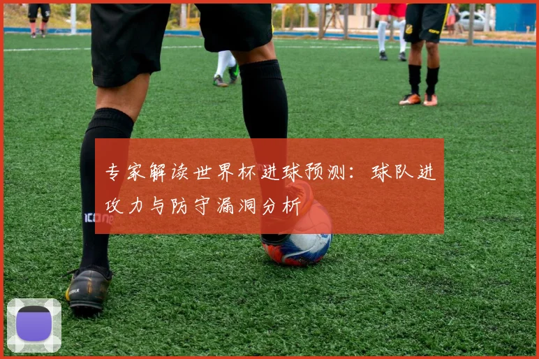 专家解读世界杯进球预测:球队进攻力与防守漏洞分析