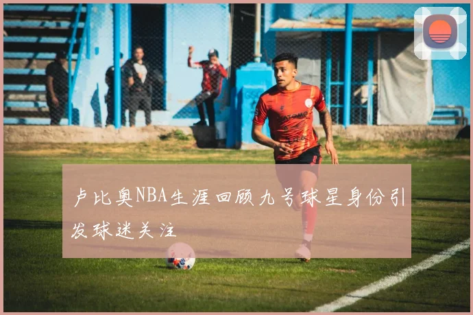 卢比奥NBA生涯回顾九号球星身份引发球迷关注