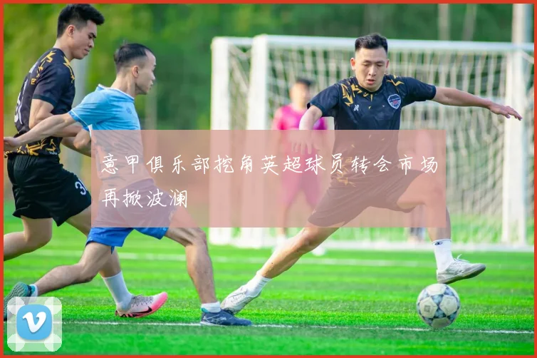 意甲俱乐部挖角英超球员转会市场再掀波澜