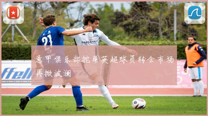 意甲俱乐部挖角英超球员转会市场再掀波澜