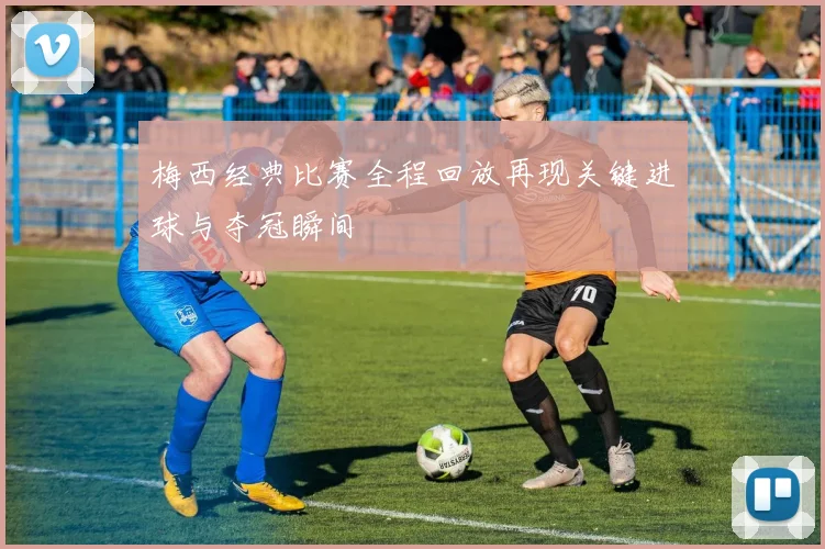 梅西经典比赛全程回放再现关键进球与夺冠瞬间