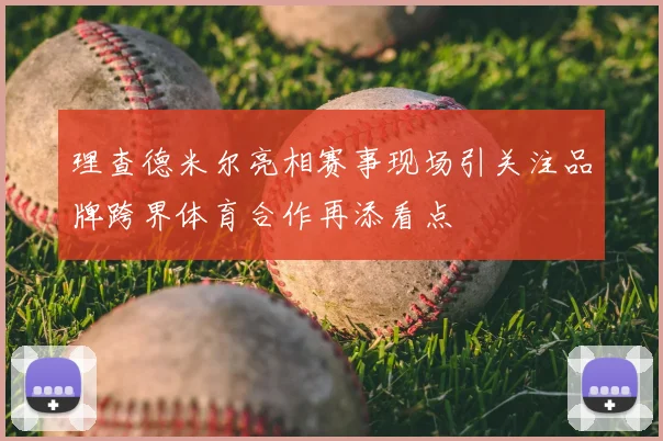 理查德米尔亮相赛事现场引关注品牌跨界体育合作再添看点