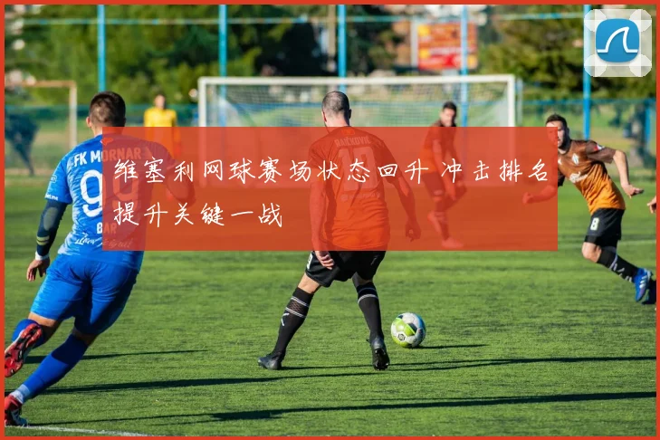 维塞利网球赛场状态回升 冲击排名提升关键一战