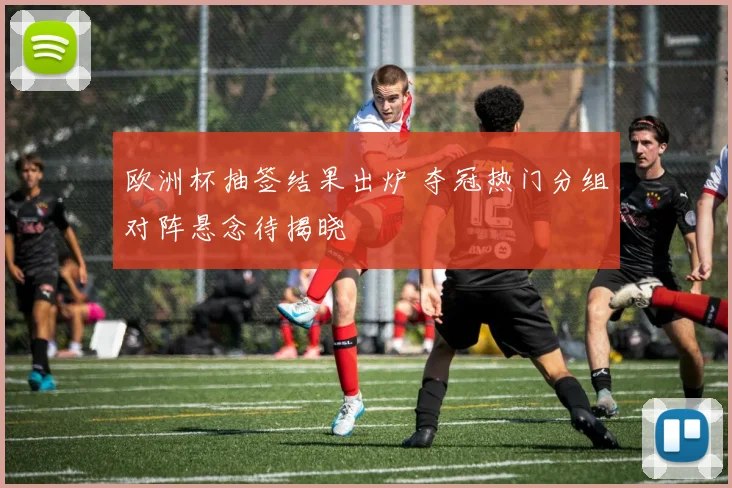 欧洲杯抽签结果出炉 夺冠热门分组对阵悬念待揭晓