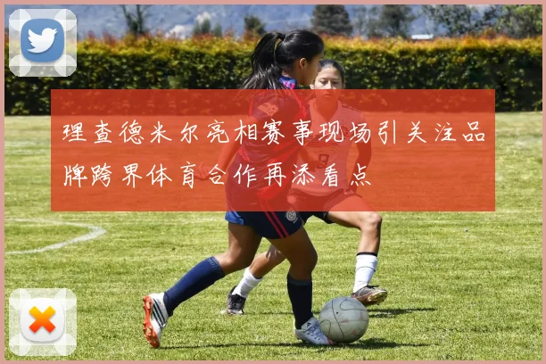 理查德米尔亮相赛事现场引关注品牌跨界体育合作再添看点