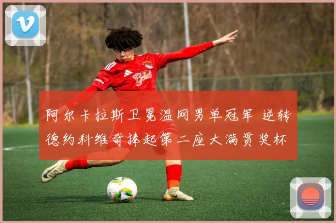 阿尔卡拉斯卫冕温网男单冠军 逆转德约科维奇捧起第二座大满贯奖杯